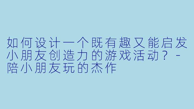 如何设计一个既有趣又能启发小朋友创造力的游戏活动？-陪小朋友玩的杰作