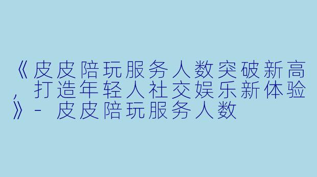 《皮皮陪玩服务人数突破新高，打造年轻人社交娱乐新体验》-皮皮陪玩服务人数