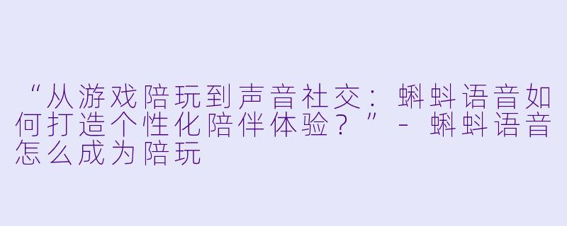 “从游戏陪玩到声音社交：蝌蚪语音如何打造个性化陪伴体验？”-蝌蚪语音怎么成为陪玩