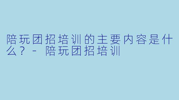 陪玩团招培训的主要内容是什么？-陪玩团招培训