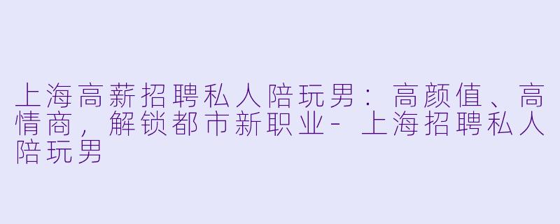 上海高薪招聘私人陪玩男：高颜值、高情商，解锁都市新职业-上海招聘私人陪玩男