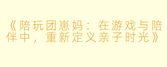 《陪玩团崽妈：在游戏与陪伴中，重新定义亲子时光》