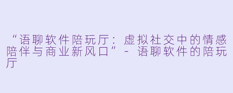 “语聊软件陪玩厅：虚拟社交中的情感陪伴与商业新风口”-语聊软件的陪玩厅