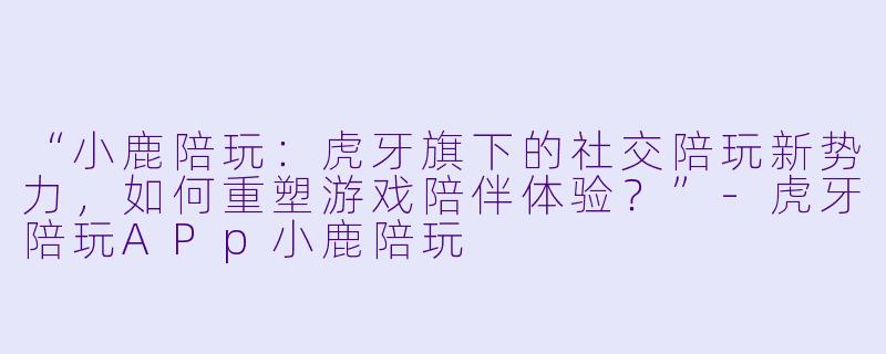 “小鹿陪玩：虎牙旗下的社交陪玩新势力，如何重塑游戏陪伴体验？”-虎牙陪玩APp小鹿陪玩