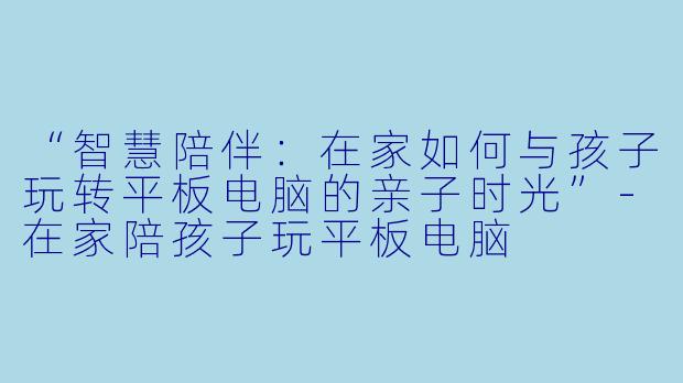 “智慧陪伴：在家如何与孩子玩转平板电脑的亲子时光”-在家陪孩子玩平板电脑