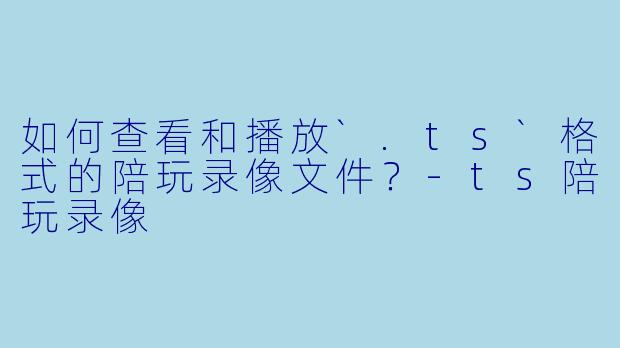 如何查看和播放`.ts`格式的陪玩录像文件？-ts陪玩录像