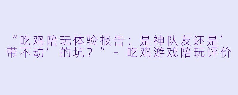 “吃鸡陪玩体验报告：是神队友还是‘带不动’的坑？”-吃鸡游戏陪玩评价