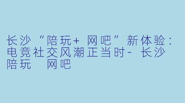 长沙“陪玩+网吧”新体验：电竞社交风潮正当时-长沙 陪玩 网吧
