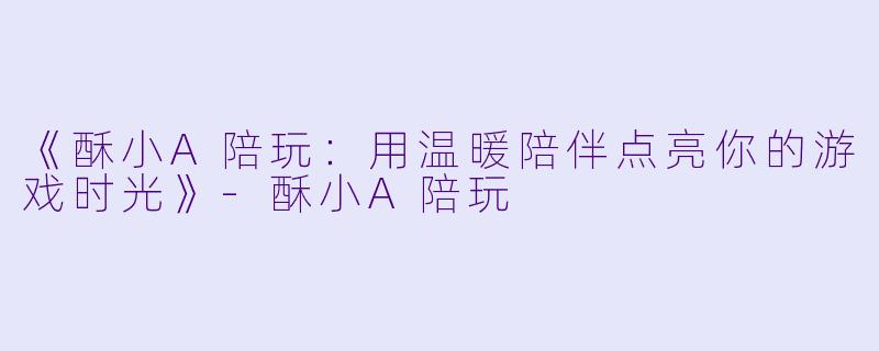 《酥小A陪玩：用温暖陪伴点亮你的游戏时光》-酥小A陪玩