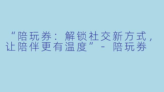 “陪玩券：解锁社交新方式，让陪伴更有温度”-陪玩劵