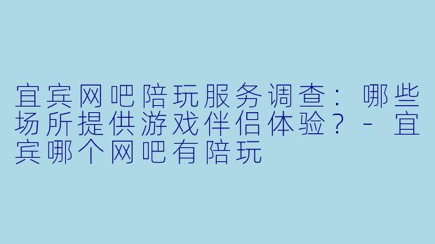 宜宾网吧陪玩服务调查：哪些场所提供游戏伴侣体验？-宜宾哪个网吧有陪玩