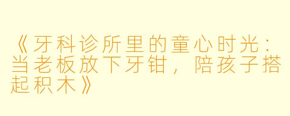 《牙科诊所里的童心时光：当老板放下牙钳，陪孩子搭起积木》