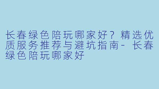 长春绿色陪玩哪家好？精选优质服务推荐与避坑指南-长春绿色陪玩哪家好