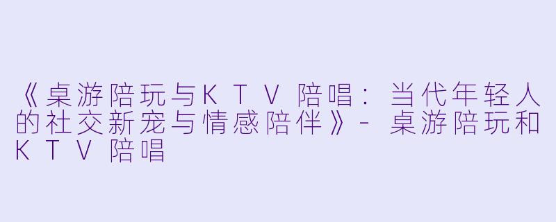 《桌游陪玩与KTV陪唱：当代年轻人的社交新宠与情感陪伴》-桌游陪玩和KTV陪唱