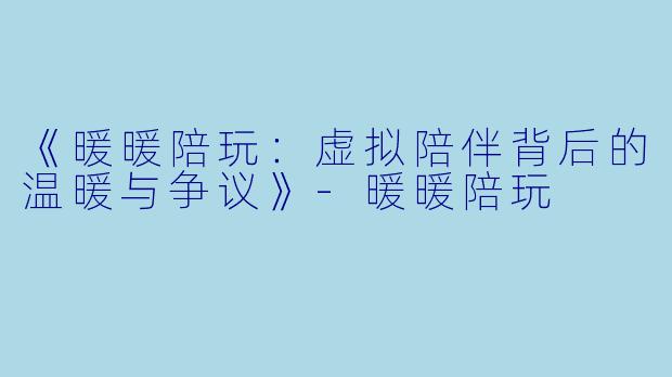 《暖暖陪玩：虚拟陪伴背后的温暖与争议》-暖暖陪玩