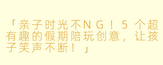 「亲子时光不NG！5个超有趣的假期陪玩创意，让孩子笑声不断！」