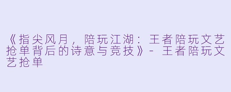 《指尖风月，陪玩江湖：王者陪玩文艺抢单背后的诗意与竞技》-王者陪玩文艺抢单