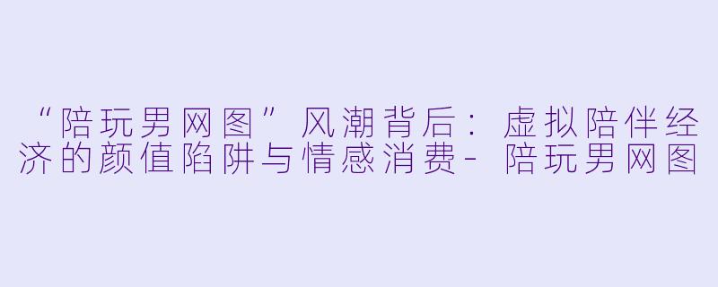 “陪玩男网图”风潮背后：虚拟陪伴经济的颜值陷阱与情感消费-陪玩男网图