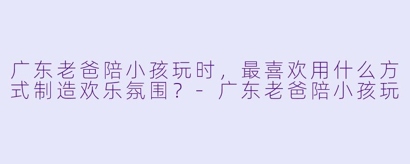 广东老爸陪小孩玩时，最喜欢用什么方式制造欢乐氛围？-广东老爸陪小孩玩