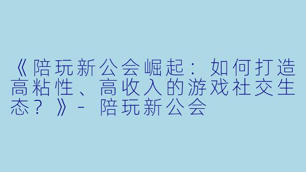 《陪玩新公会崛起：如何打造高粘性、高收入的游戏社交生态？》-陪玩新公会