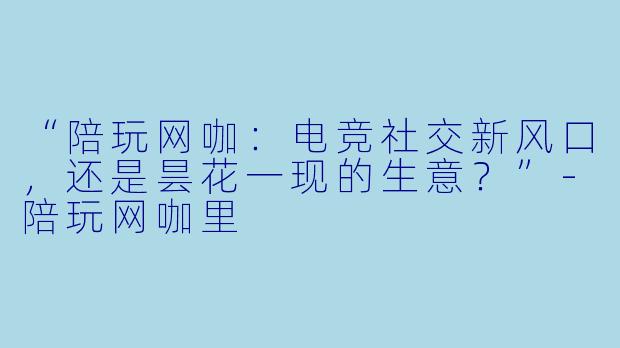 “陪玩网咖：电竞社交新风口，还是昙花一现的生意？”-陪玩网咖里