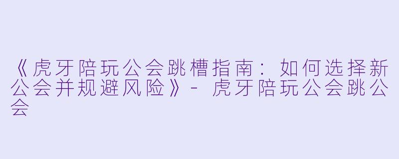 《虎牙陪玩公会跳槽指南：如何选择新公会并规避风险》-虎牙陪玩公会跳公会