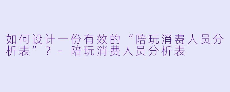 如何设计一份有效的“陪玩消费人员分析表”？-陪玩消费人员分析表