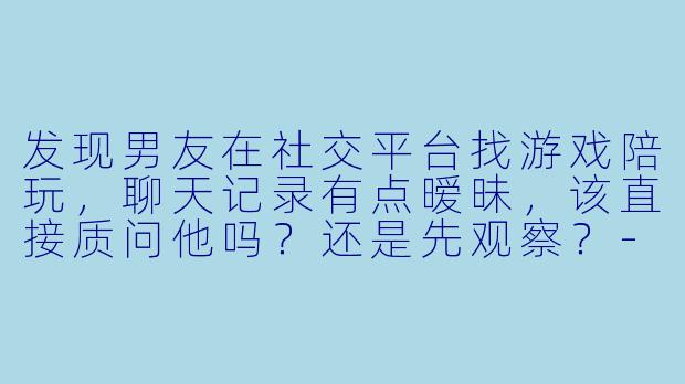 发现男友在社交平台找游戏陪玩，聊天记录有点暧昧，该直接质问他吗？还是先观察？-发现男友找陪玩