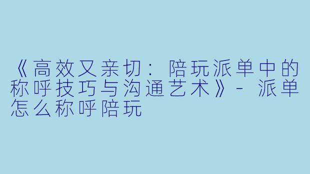 《高效又亲切：陪玩派单中的称呼技巧与沟通艺术》-派单怎么称呼陪玩