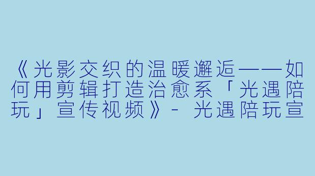 《光影交织的温暖邂逅——如何用剪辑打造治愈系「光遇陪玩」宣传视频》-光遇陪玩宣传视频剪辑