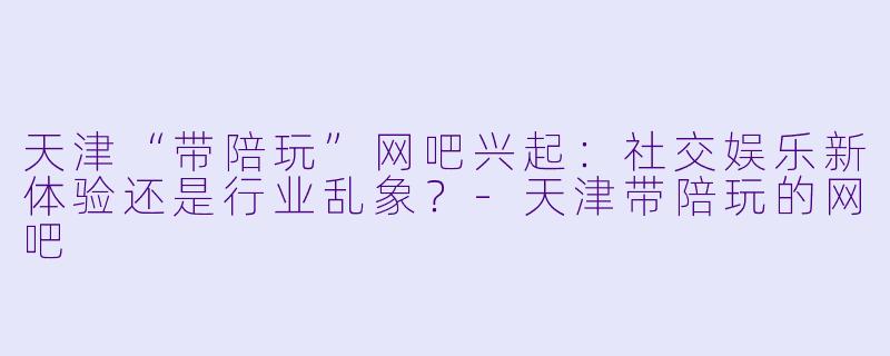 天津“带陪玩”网吧兴起：社交娱乐新体验还是行业乱象？-天津带陪玩的网吧