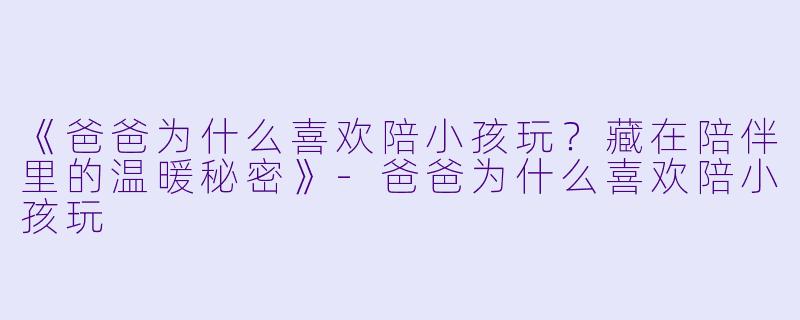 《爸爸为什么喜欢陪小孩玩？藏在陪伴里的温暖秘密》-爸爸为什么喜欢陪小孩玩