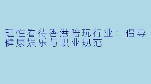 理性看待香港陪玩行业：倡导健康娱乐与职业规范