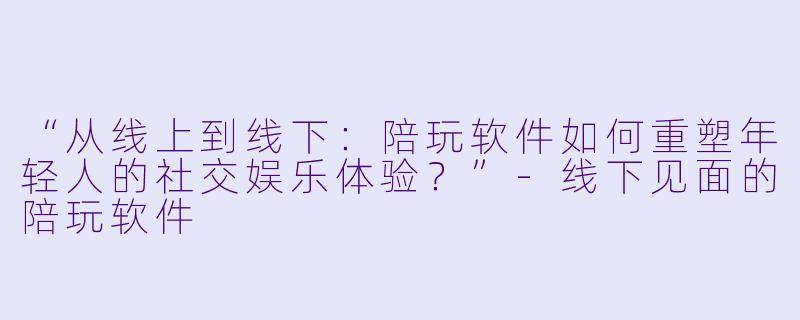 “从线上到线下：陪玩软件如何重塑年轻人的社交娱乐体验？”-线下见面的陪玩软件