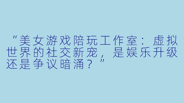 “美女游戏陪玩工作室：虚拟世界的社交新宠，是娱乐升级还是争议暗涌？”