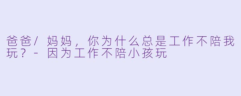 爸爸/妈妈，你为什么总是工作不陪我玩？-因为工作不陪小孩玩