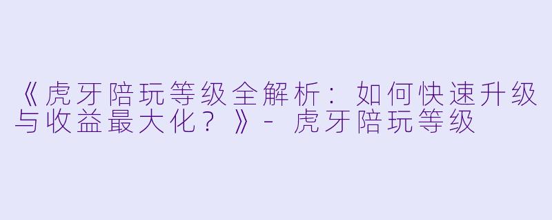 《虎牙陪玩等级全解析：如何快速升级与收益最大化？》-虎牙陪玩等级