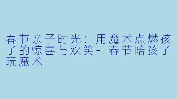 春节亲子时光：用魔术点燃孩子的惊喜与欢笑-春节陪孩子玩魔术