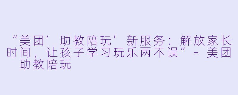 “美团‘助教陪玩’新服务：解放家长时间，让孩子学习玩乐两不误”-美团 助教陪玩