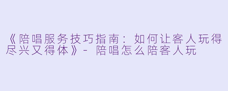 《陪唱服务技巧指南：如何让客人玩得尽兴又得体》-陪唱怎么陪客人玩