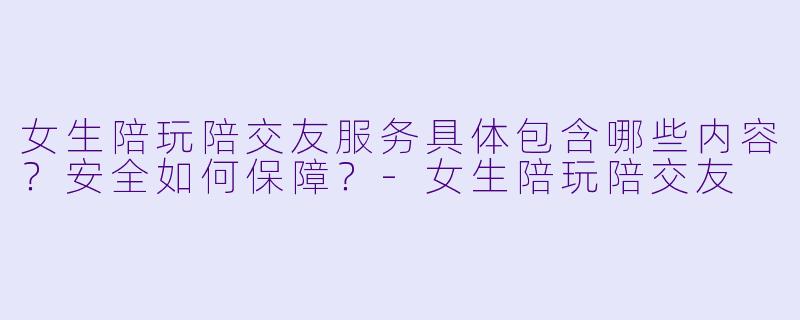 女生陪玩陪交友服务具体包含哪些内容？安全如何保障？-女生陪玩陪交友