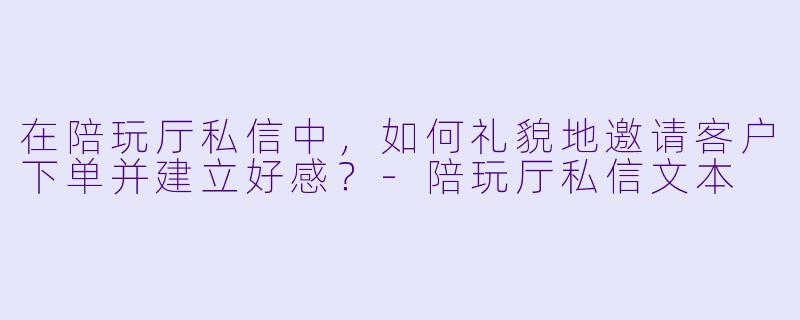 在陪玩厅私信中，如何礼貌地邀请客户下单并建立好感？-陪玩厅私信文本