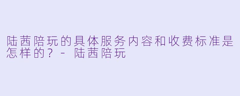 陆茜陪玩的具体服务内容和收费标准是怎样的？-陆茜陪玩