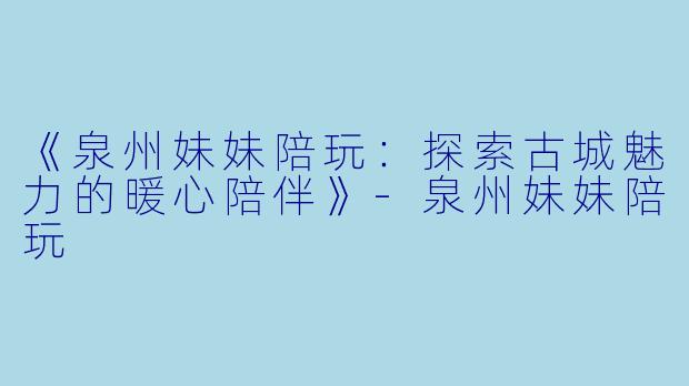 《泉州妹妹陪玩：探索古城魅力的暖心陪伴》-泉州妹妹陪玩