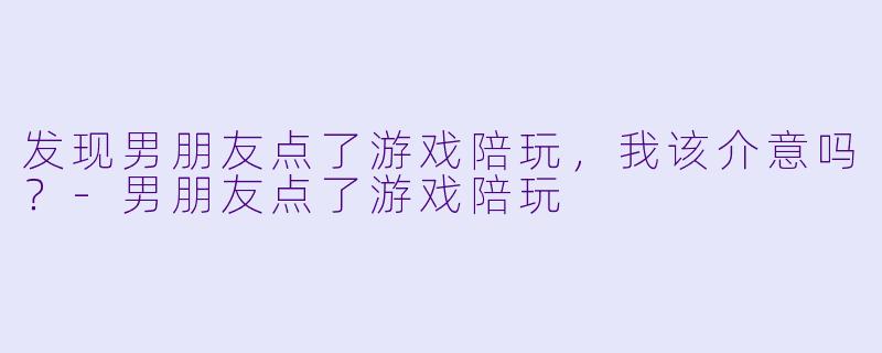 发现男朋友点了游戏陪玩，我该介意吗？-男朋友点了游戏陪玩