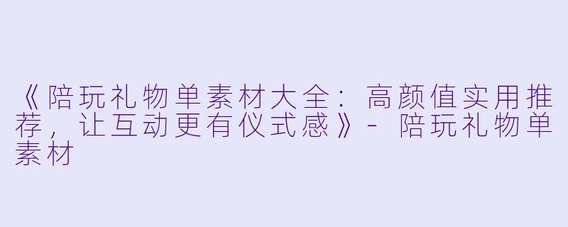 《陪玩礼物单素材大全：高颜值实用推荐，让互动更有仪式感》-陪玩礼物单素材