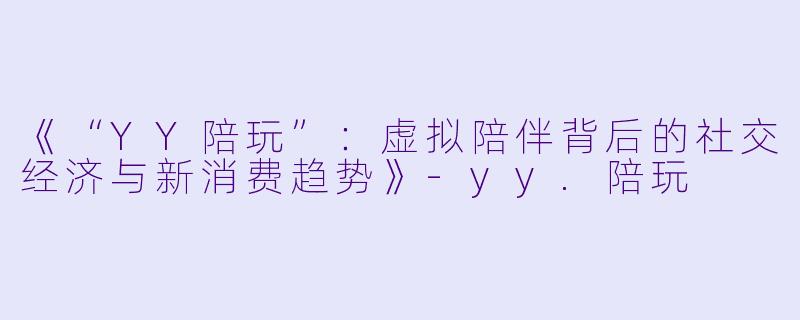 《“YY陪玩”：虚拟陪伴背后的社交经济与新消费趋势》-yy.陪玩