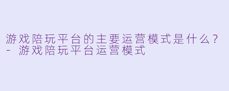 游戏陪玩平台的主要运营模式是什么？-游戏陪玩平台运营模式