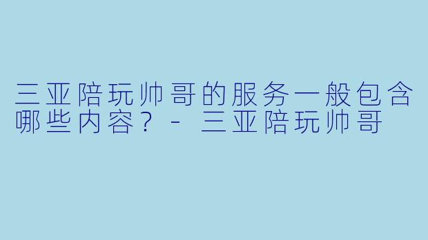 三亚陪玩帅哥的服务一般包含哪些内容？-三亚陪玩帅哥