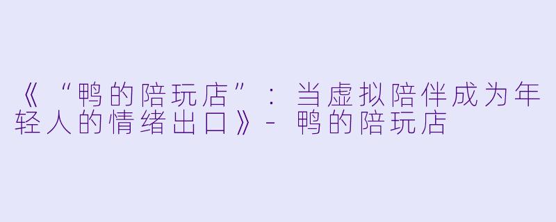《“鸭的陪玩店”：当虚拟陪伴成为年轻人的情绪出口》-鸭的陪玩店